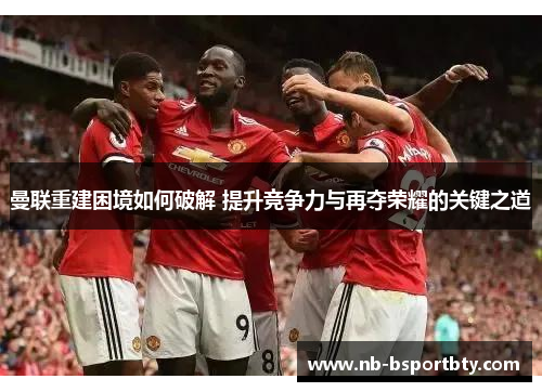 曼联重建困境如何破解 提升竞争力与再夺荣耀的关键之道