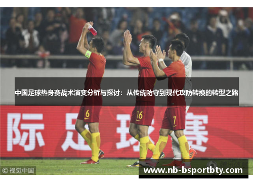 中国足球热身赛战术演变分析与探讨：从传统防守到现代攻防转换的转型之路